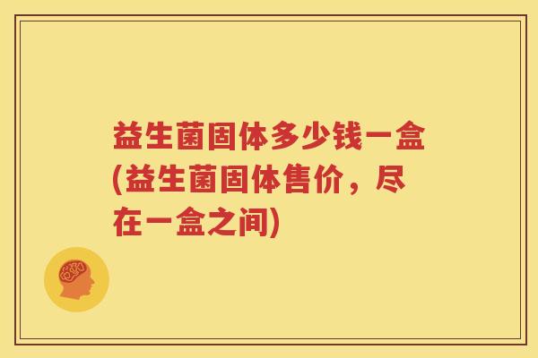 益生菌固体多少钱一盒(益生菌固体售价，尽在一盒之间)
