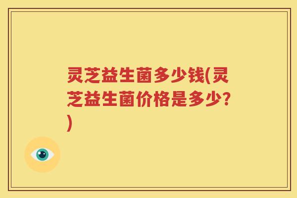 灵芝益生菌多少钱(灵芝益生菌价格是多少？)