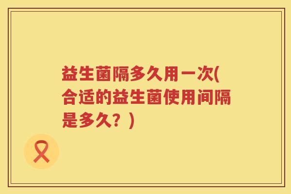 益生菌隔多久用一次(合适的益生菌使用间隔是多久？)