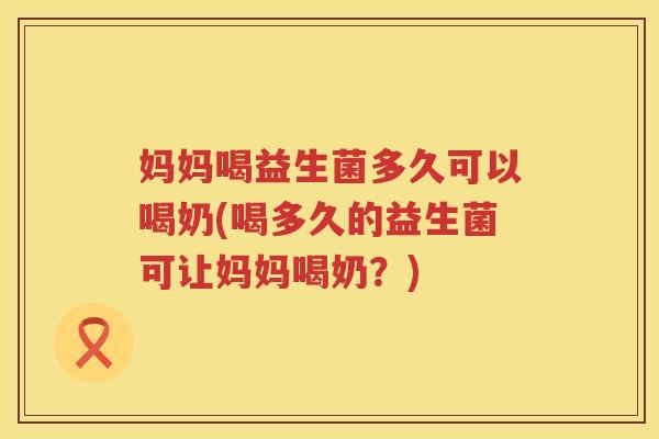 妈妈喝益生菌多久可以喝奶(喝多久的益生菌可让妈妈喝奶？)