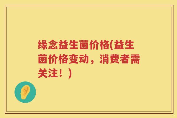 缘念益生菌价格(益生菌价格变动，消费者需关注！)