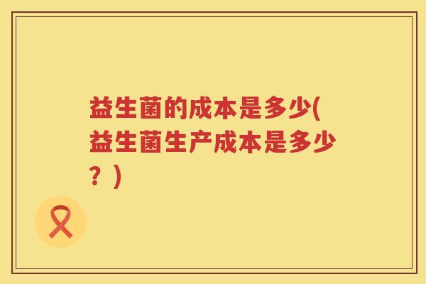 益生菌的成本是多少(益生菌生产成本是多少？)