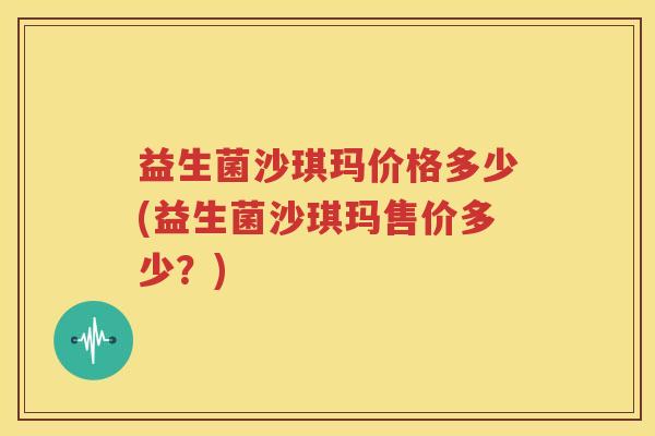 益生菌沙琪玛价格多少(益生菌沙琪玛售价多少？)