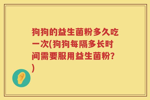 狗狗的益生菌粉多久吃一次(狗狗每隔多长时间需要服用益生菌粉？)