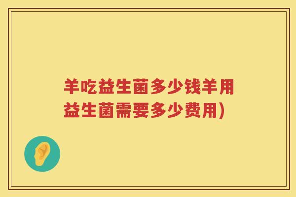 羊吃益生菌多少钱羊用益生菌需要多少费用)