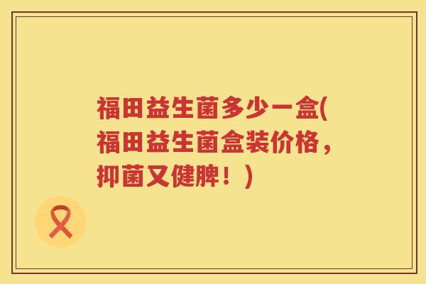 福田益生菌多少一盒(福田益生菌盒装价格，抑菌又健脾！)