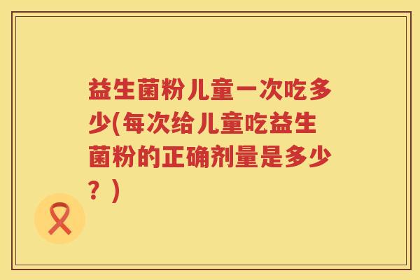 益生菌粉儿童一次吃多少(每次给儿童吃益生菌粉的正确剂量是多少？)