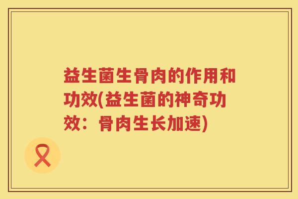 益生菌生骨肉的作用和功效(益生菌的神奇功效：骨肉生长加速)