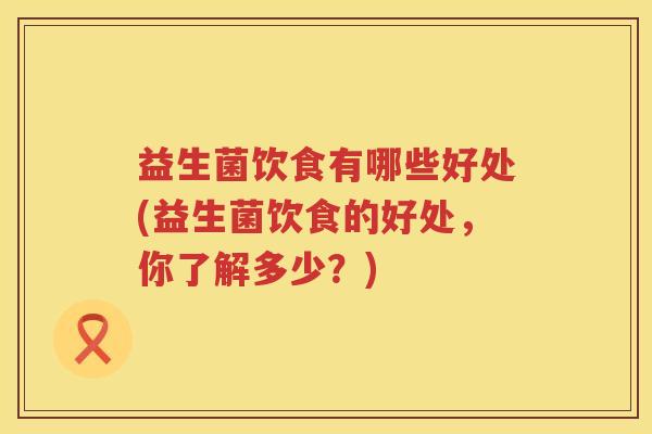 益生菌饮食有哪些好处(益生菌饮食的好处，你了解多少？)