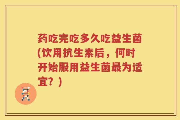 药吃完吃多久吃益生菌(饮用抗生素后，何时开始服用益生菌最为适宜？)