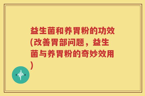益生菌和养胃粉的功效(改善胃部问题，益生菌与养胃粉的奇妙效用)