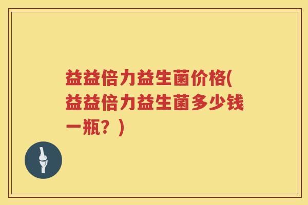 益益倍力益生菌价格(益益倍力益生菌多少钱一瓶？)