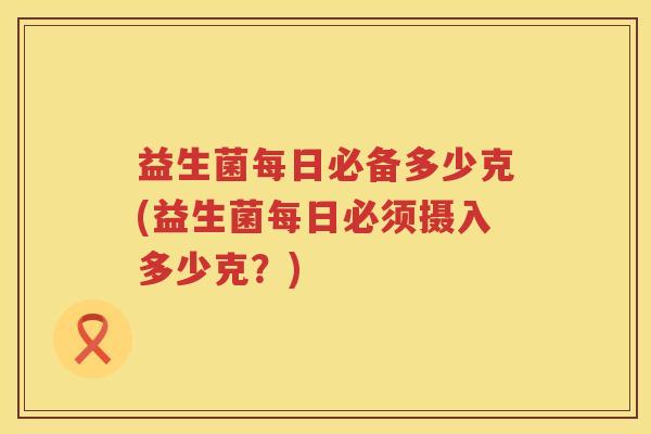 益生菌每日必备多少克(益生菌每日必须摄入多少克？)