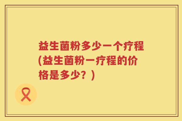 益生菌粉多少一个疗程(益生菌粉一疗程的价格是多少？)
