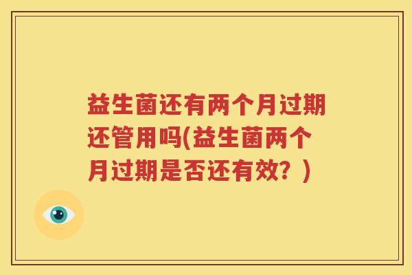 益生菌还有两个月过期还管用吗(益生菌两个月过期是否还有效？)