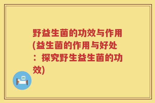 野益生菌的功效与作用(益生菌的作用与好处：探究野生益生菌的功效)