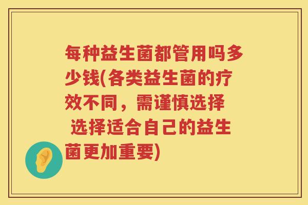 每种益生菌都管用吗多少钱(各类益生菌的疗效不同，需谨慎选择  选择适合自己的益生菌更加重要)