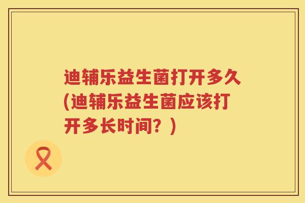 迪辅乐益生菌打开多久(迪辅乐益生菌应该打开多长时间？)