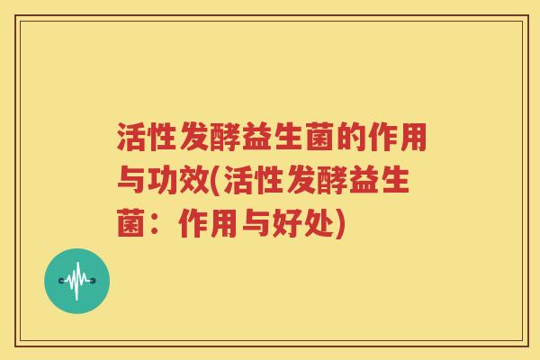 活性发酵益生菌的作用与功效(活性发酵益生菌：作用与好处)