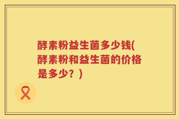 酵素粉益生菌多少钱(酵素粉和益生菌的价格是多少？)