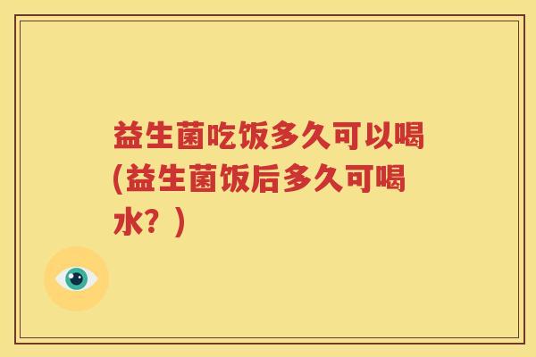 益生菌吃饭多久可以喝(益生菌饭后多久可喝水？)