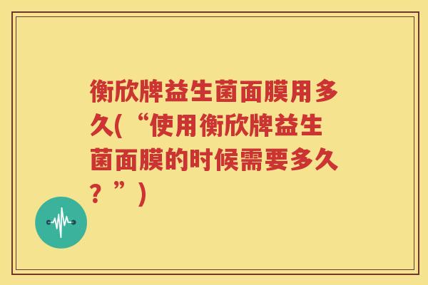 衡欣牌益生菌面膜用多久(“使用衡欣牌益生菌面膜的时候需要多久？”)