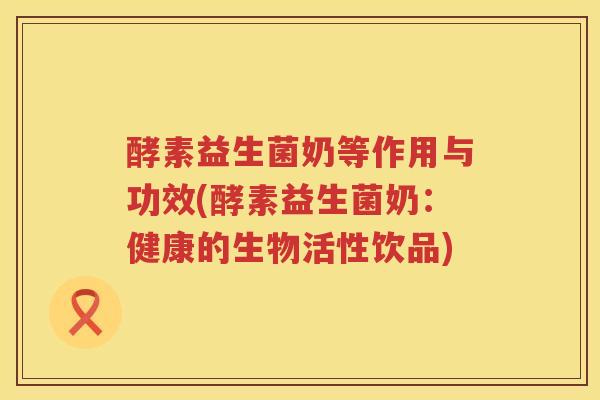 酵素益生菌奶等作用与功效(酵素益生菌奶：健康的生物活性饮品)
