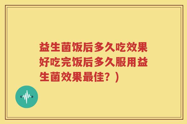 益生菌饭后多久吃效果好吃完饭后多久服用益生菌效果最佳？)