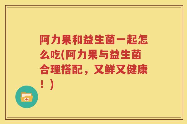 阿力果和益生菌一起怎么吃(阿力果与益生菌合理搭配，又鲜又健康！)