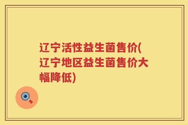 辽宁活性益生菌售价(辽宁地区益生菌售价大幅降低)