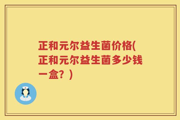 正和元尔益生菌价格(正和元尔益生菌多少钱一盒？)