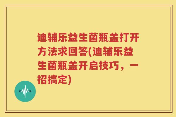 迪辅乐益生菌瓶盖打开方法求回答(迪辅乐益生菌瓶盖开启技巧，一招搞定)