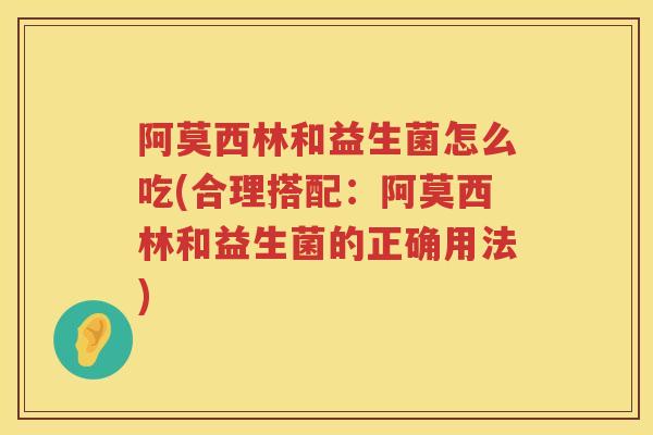 阿莫西林和益生菌怎么吃(合理搭配：阿莫西林和益生菌的正确用法)