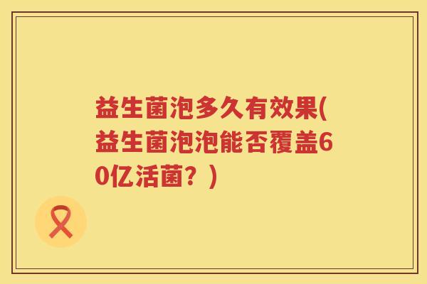益生菌泡多久有效果(益生菌泡泡能否覆盖60亿活菌？)