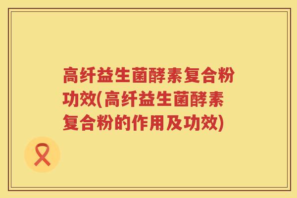 高纤益生菌酵素复合粉功效(高纤益生菌酵素复合粉的作用及功效)