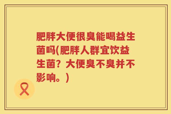 肥胖大便很臭能喝益生菌吗(肥胖人群宜饮益生菌？大便臭不臭并不影响。)