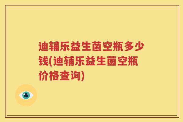 迪辅乐益生菌空瓶多少钱(迪辅乐益生菌空瓶价格查询)