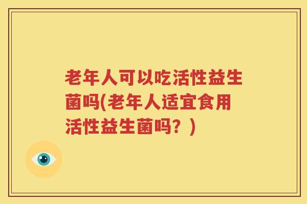 老年人可以吃活性益生菌吗(老年人适宜食用活性益生菌吗？)