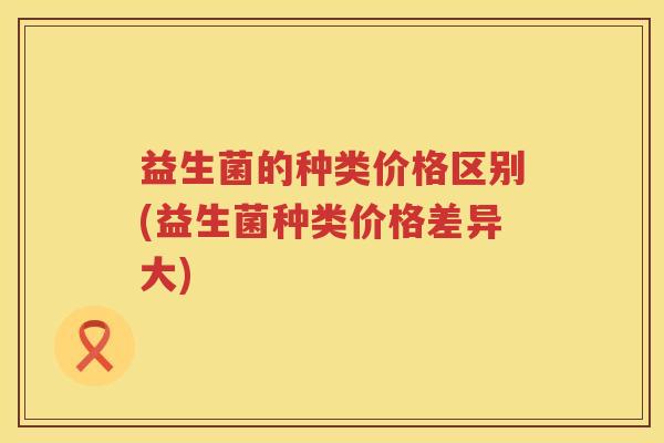 益生菌的种类价格区别(益生菌种类价格差异大)