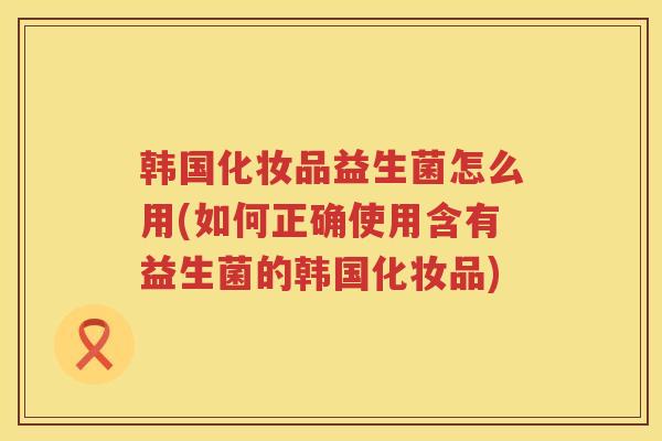 韩国化妆品益生菌怎么用(如何正确使用含有益生菌的韩国化妆品)