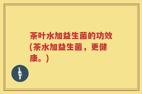 茶叶水加益生菌的功效(茶水加益生菌，更健康。)