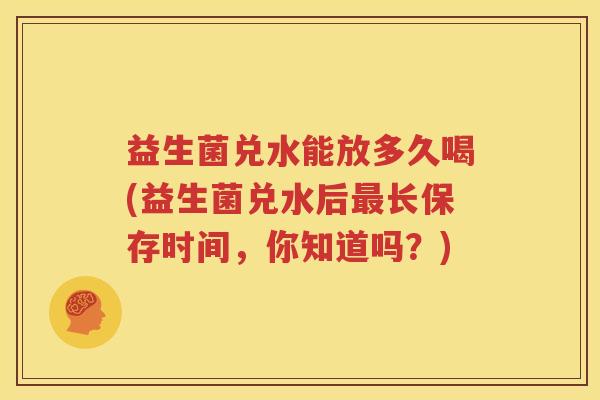 益生菌兑水能放多久喝(益生菌兑水后最长保存时间，你知道吗？)