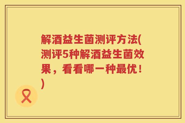 解酒益生菌测评方法(测评5种解酒益生菌效果，看看哪一种最优！)