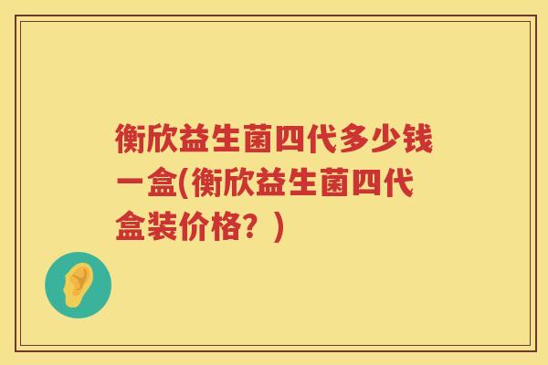衡欣益生菌四代多少钱一盒(衡欣益生菌四代盒装价格？)