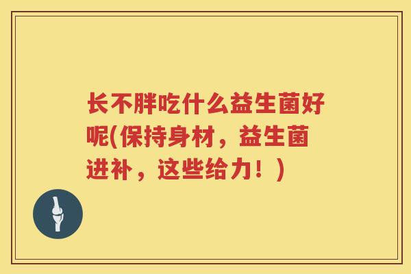 长不胖吃什么益生菌好呢(保持身材，益生菌进补，这些给力！)