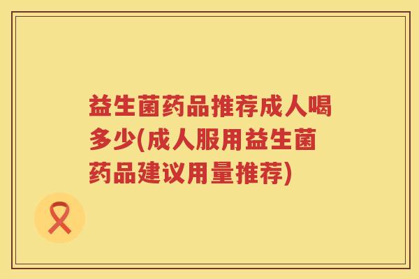 益生菌药品推荐成人喝多少(成人服用益生菌药品建议用量推荐)