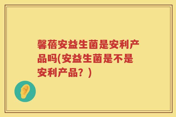 馨蓓安益生菌是安利产品吗(安益生菌是不是安利产品？)