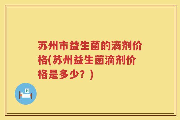 苏州市益生菌的滴剂价格(苏州益生菌滴剂价格是多少？)