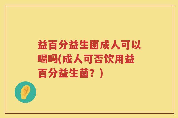益百分益生菌成人可以喝吗(成人可否饮用益百分益生菌？)