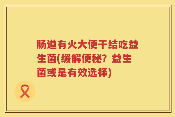肠道有火大便干结吃益生菌(缓解便秘？益生菌或是有效选择)
